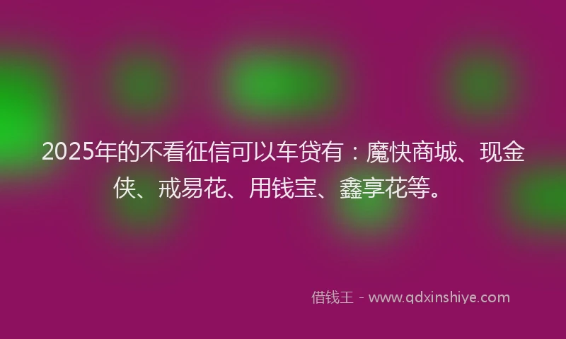 2025年的不看征信可以车贷有：魔快商城、现金侠、戒易花、用钱宝、鑫享花等。
