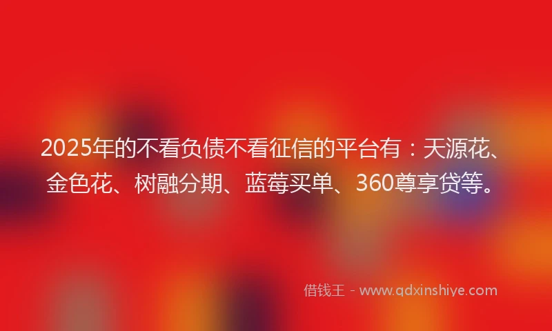 2025年的不看负债不看征信的平台有：天源花、金色花、树融分期、蓝莓买单、360尊享贷等。