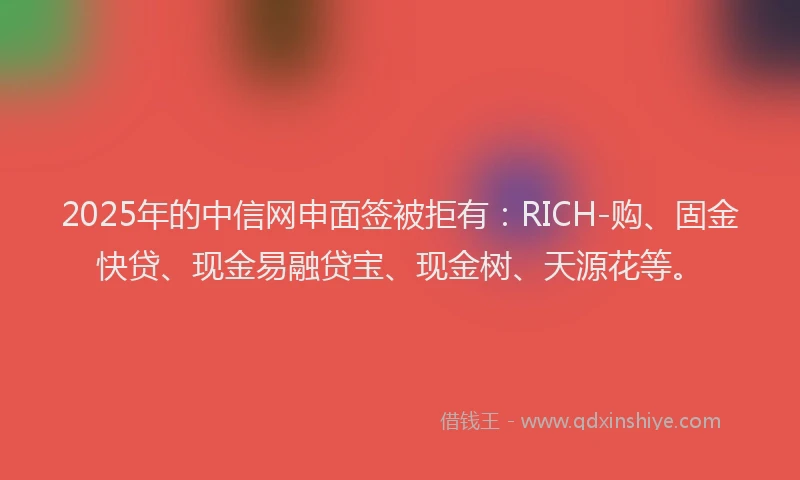 2025年的中信网申面签被拒有：RICH-购、固金快贷、现金易融贷宝、现金树、天源花等。