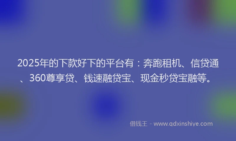 2025年的下款好下的平台有：奔跑租机、信贷通、360尊享贷、钱速融贷宝、现金秒贷宝融等。