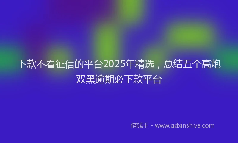 下款不看征信的平台2025年精选，总结五个高炮双黑逾期必下款平台