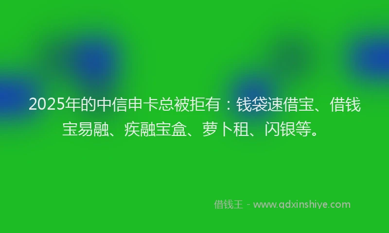 2025年的中信申卡总被拒有：钱袋速借宝、借钱宝易融、疾融宝盒、萝卜租、闪银等。