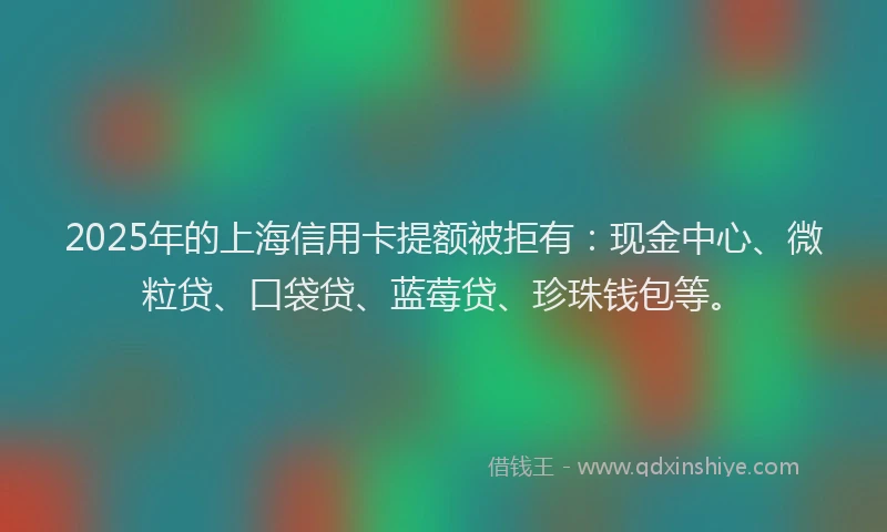 2025年的上海信用卡提额被拒有：现金中心、微粒贷、口袋贷、蓝莓贷、珍珠钱包等。