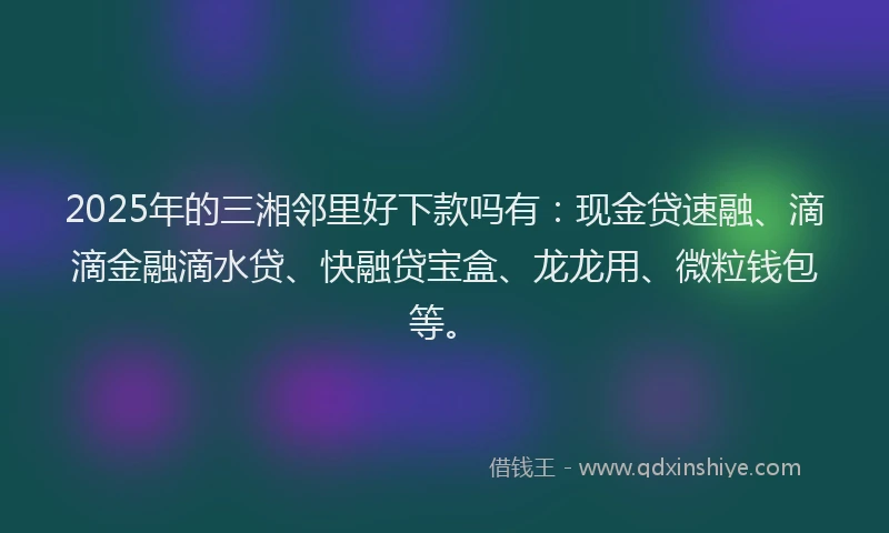 2025年的三湘邻里好下款吗有：现金贷速融、滴滴金融滴水贷、快融贷宝盒、龙龙用、微粒钱包等。