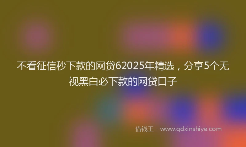 不看征信秒下款的网贷62025年精选,分享5个无视黑白必下款的网贷口子