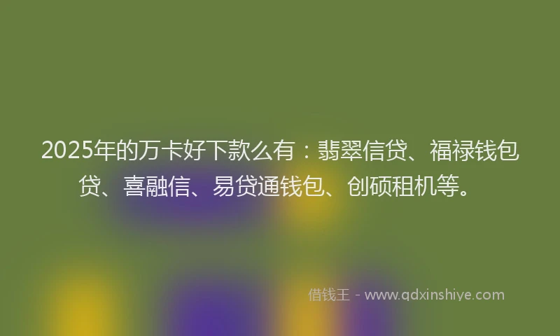 2025年的万卡好下款么有：翡翠信贷、福禄钱包贷、喜融信、易贷通钱包、创硕租机等。