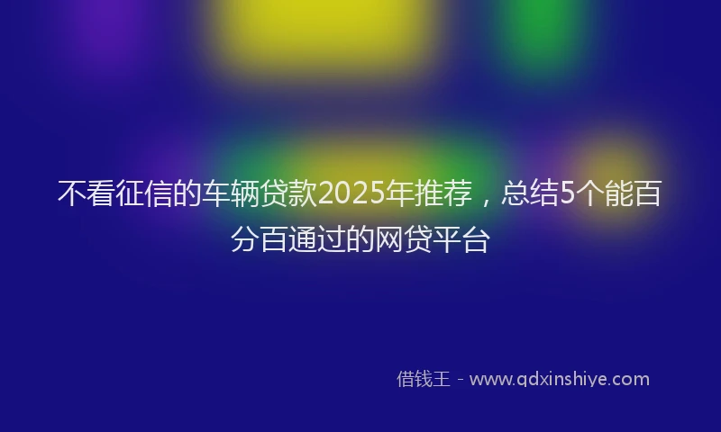 不看征信的车辆贷款2025年推荐，总结5个能百分百通过的网贷平台
