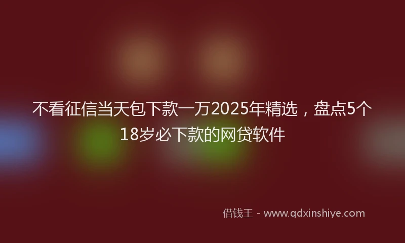 不看征信当天包下款一万2025年精选，盘点5个18岁必下款的网贷软件
