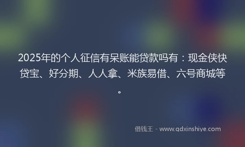 2025年的个人征信有呆账能贷款吗有：现金侠快贷宝、好分期、人人拿、米族易借、六号商城等。