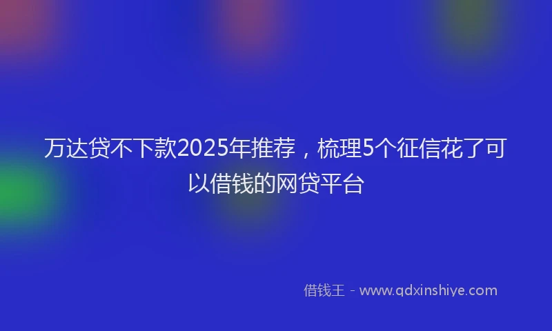 万达贷不下款2025年推荐，梳理5个征信花了可以借钱的网贷平台