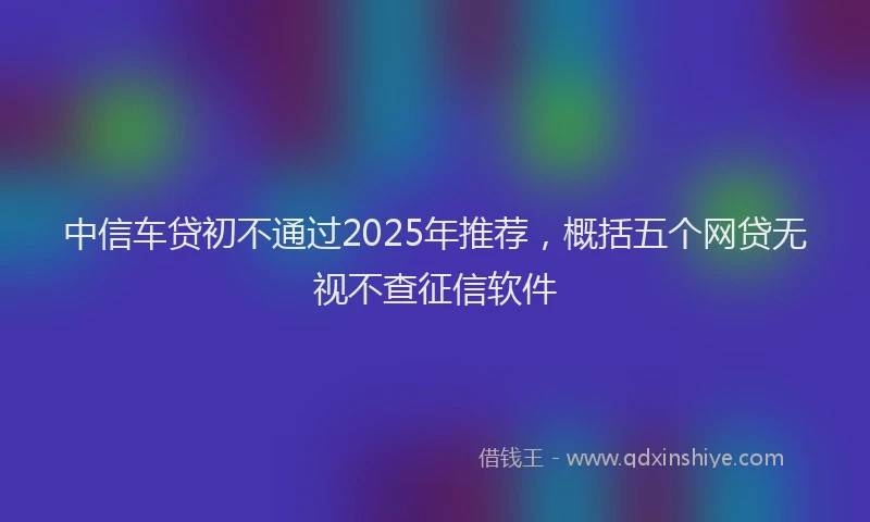 中信车贷初不通过2025年推荐，概括五个网贷无视不查征信软件