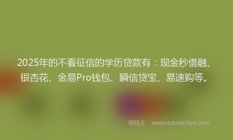 2025年的不看征信的学历贷款有：现金秒借融、银杏花、金易Pro钱包、瞬信贷宝、易速购等。