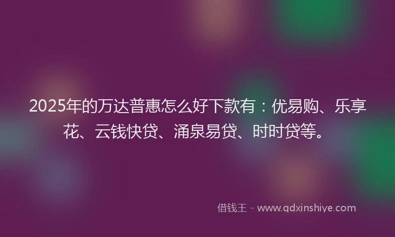 2025年的万达普惠怎么好下款有：优易购、乐享花、云钱快贷、涌泉易贷、时时贷等。