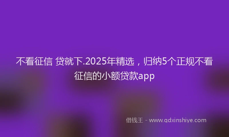 不看征信 贷就下.2025年精选，归纳5个正规不看征信的小额贷款app