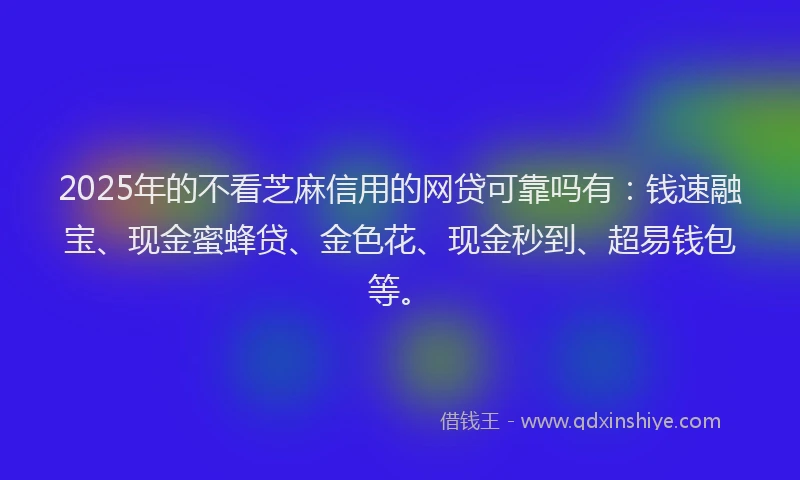 2025年的不看芝麻信用的网贷可靠吗有：钱速融宝、现金蜜蜂贷、金色花、现金秒到、超易钱包等。