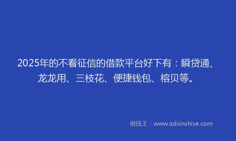2025年的不看征信的借款平台好下有：瞬贷通、龙龙用、三枝花、便捷钱包、榕贝等。