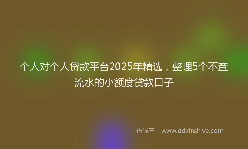 个人对个人贷款平台2025年精选，整理5个不查流水的小额度贷款口子