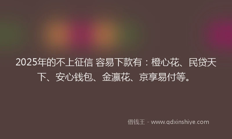 2025年的不上征信 容易下款有：橙心花、民贷天下、安心钱包、金瀛花、京享易付等。