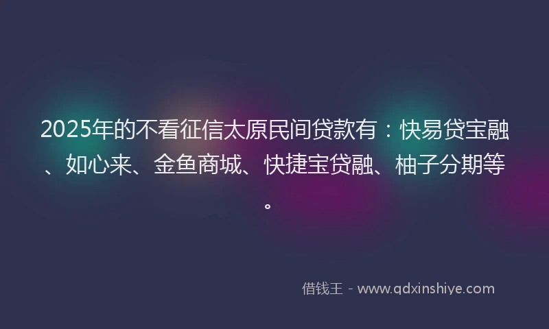 2025年的不看征信太原民间贷款有：快易贷宝融、如心来、金鱼商城、快捷宝贷融、柚子分期等。