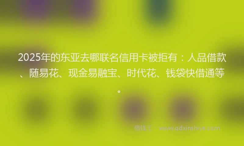 2025年的东亚去哪联名信用卡被拒有：人品借款、随易花、现金易融宝、时代花、钱袋快借通等。