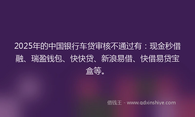 2025年的中国银行车贷审核不通过有：现金秒借融、瑞盈钱包、快快贷、新浪易借、快借易贷宝盒等。