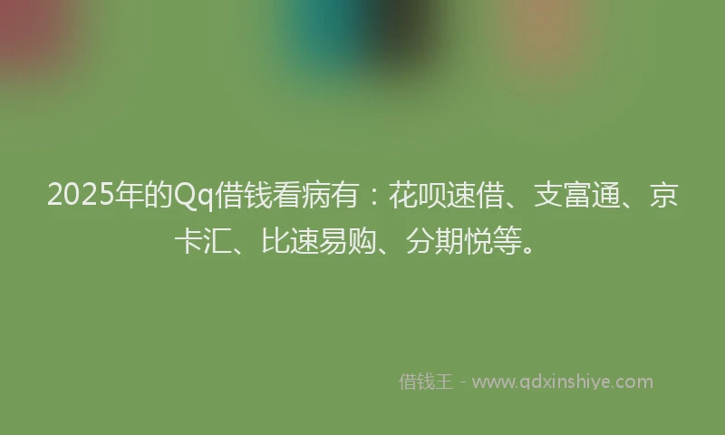 2025年的Qq借钱看病有：花呗速借、支富通、京卡汇、比速易购、分期悦等。