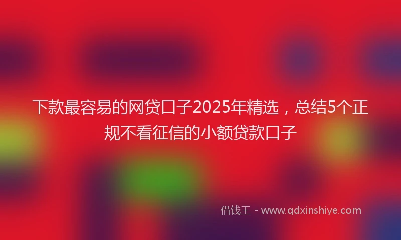 下款最容易的网贷口子2025年精选，总结5个正规不看征信的小额贷款口子