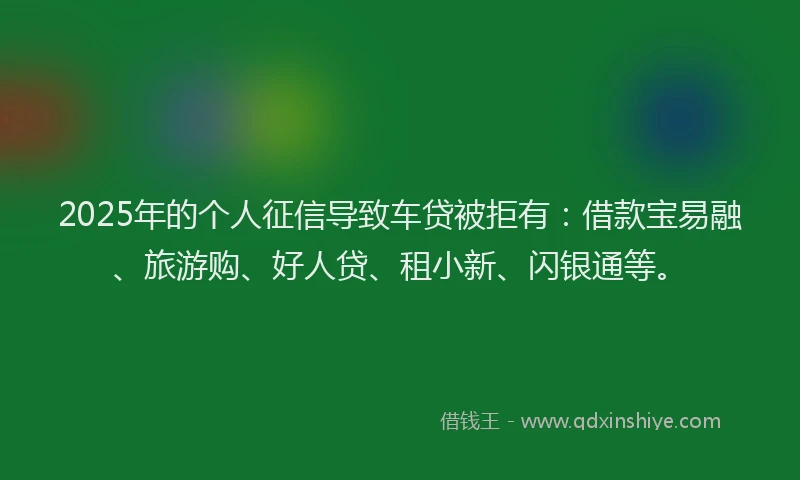 2025年的个人征信导致车贷被拒有：借款宝易融、旅游购、好人贷、租小新、闪银通等。