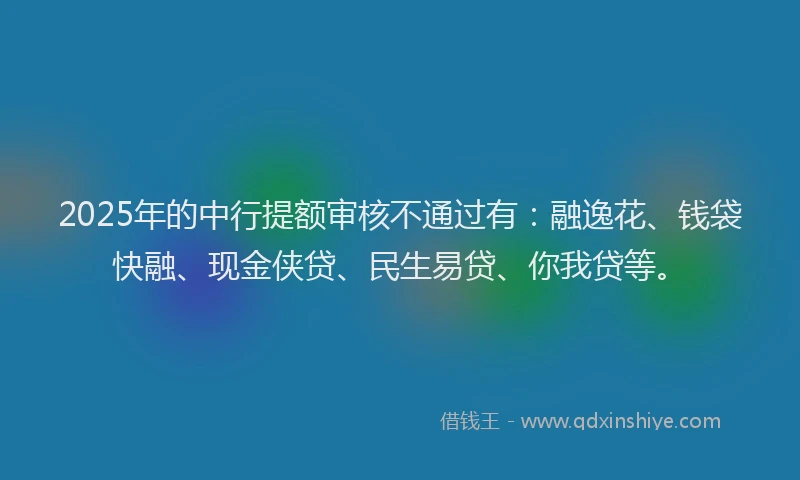 2025年的中行提额审核不通过有：融逸花、钱袋快融、现金侠贷、民生易贷、你我贷等。