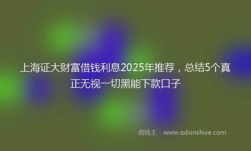 上海证大财富借钱利息2025年推荐，总结5个真正无视一切黑能下款口子