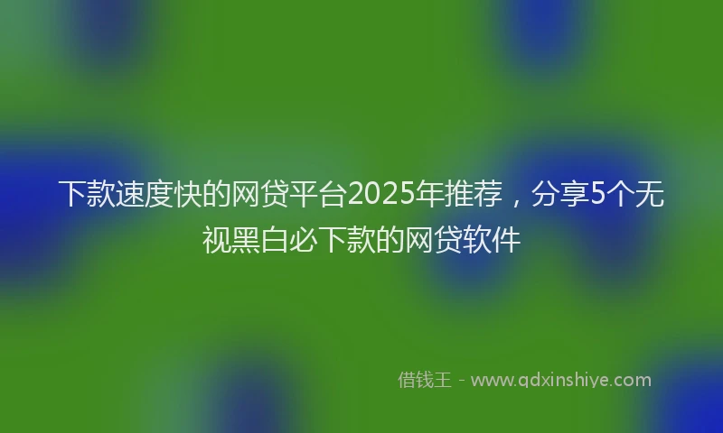 下款速度快的网贷平台2025年推荐，分享5个无视黑白必下款的网贷软件