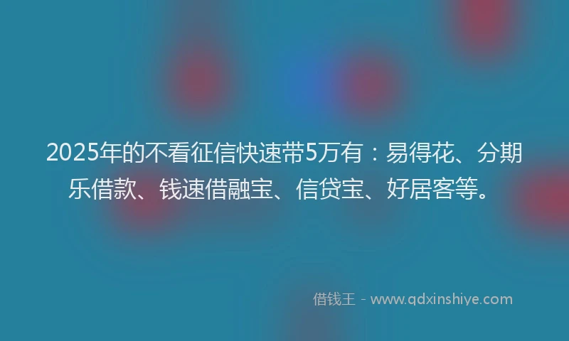 2025年的不看征信快速带5万有：易得花、分期乐借款、钱速借融宝、信贷宝、好居客等。