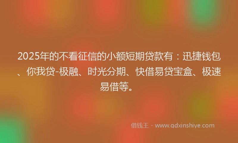 2025年的不看征信的小额短期贷款有：迅捷钱包、你我贷-极融、时光分期、快借易贷宝盒、极速易借等。