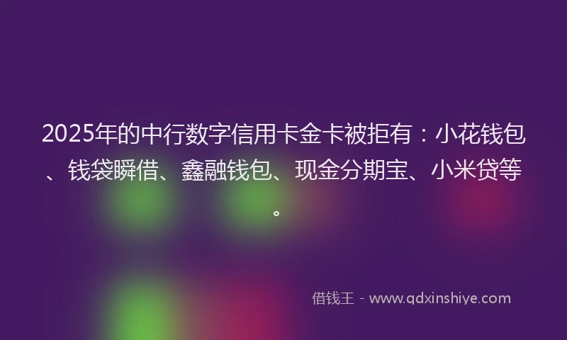 2025年的中行数字信用卡金卡被拒有：小花钱包、钱袋瞬借、鑫融钱包、现金分期宝、小米贷等。