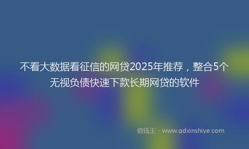 不看大数据看征信的网贷2025年推荐,整合5个无视负债快速下款长期网贷的软件