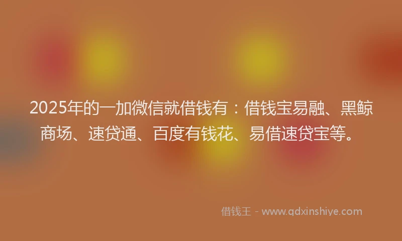 2025年的一加微信就借钱有：借钱宝易融、黑鲸商场、速贷通、百度有钱花、易借速贷宝等。