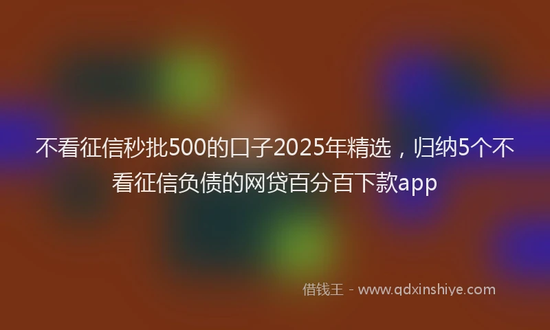 不看征信秒批500的口子2025年精选，归纳5个不看征信负债的网贷百分百下款app