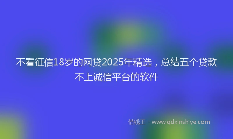 不看征信18岁的网贷2025年精选，总结五个贷款不上诚信平台的软件