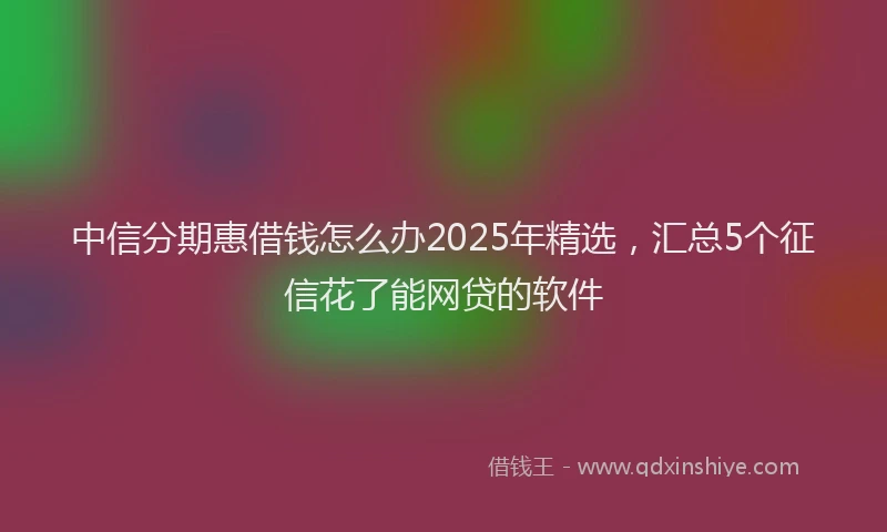 中信分期惠借钱怎么办2025年精选，汇总5个征信花了能网贷的软件