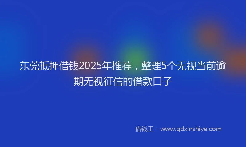 东莞抵押借钱2025年推荐，整理5个无视当前逾期无视征信的借款口子
