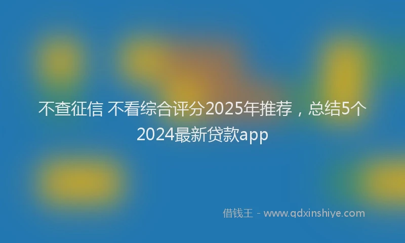 不查征信 不看综合评分2025年推荐，总结5个2024最新贷款app