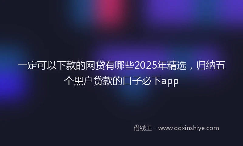 一定可以下款的网贷有哪些2025年精选，归纳五个黑户贷款的口子必下app
