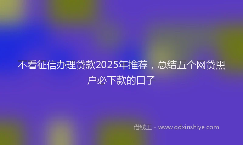 不看征信办理贷款2025年推荐，总结五个网贷黑户必下款的口子