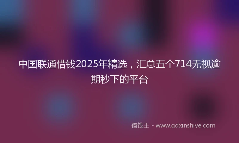 中国联通借钱2025年精选，汇总五个714无视逾期秒下的平台