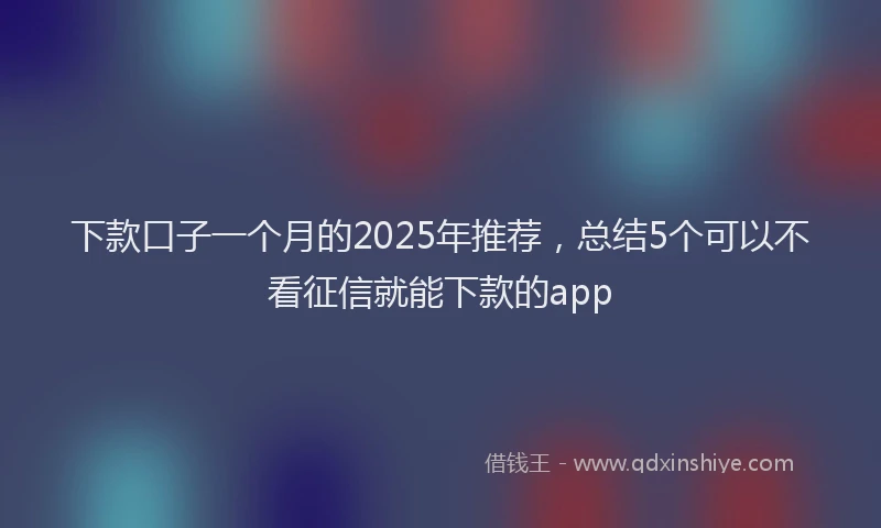 下款口子一个月的2025年推荐，总结5个可以不看征信就能下款的app