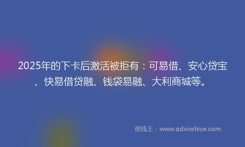 2025年的下卡后激活被拒有：可易借、安心贷宝、快易借贷融、钱袋易融、大利商城等。