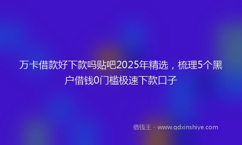 万卡借款好下款吗贴吧2025年精选，梳理5个黑户借钱0门槛极速下款口子