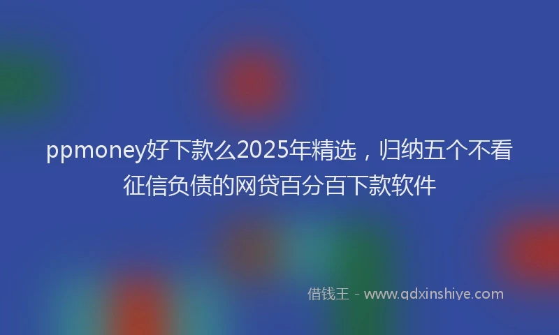 ppmoney好下款么2025年精选，归纳五个不看征信负债的网贷百分百下款软件