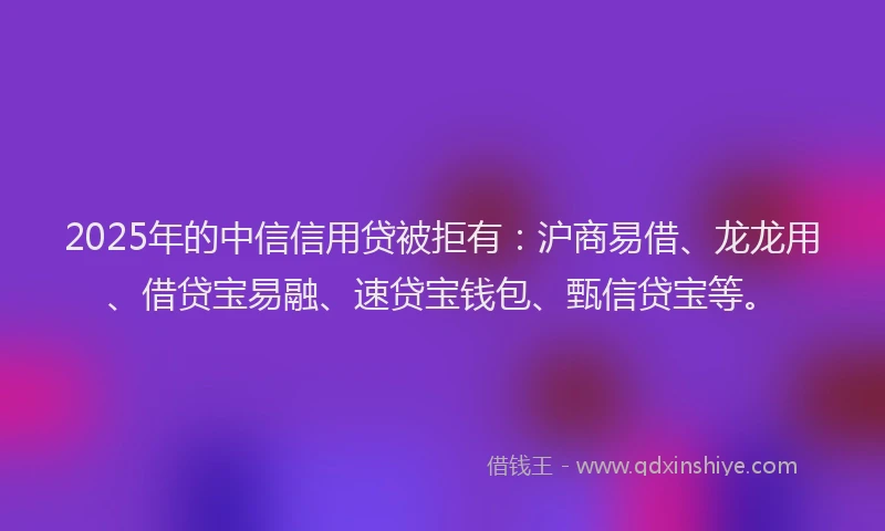 2025年的中信信用贷被拒有：沪商易借、龙龙用、借贷宝易融、速贷宝钱包、甄信贷宝等。