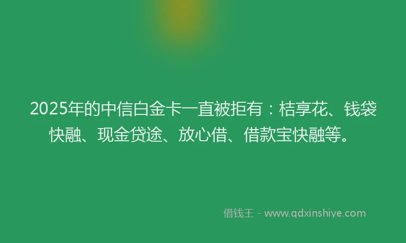 2025年的中信白金卡一直被拒有：桔享花、钱袋快融、现金贷途、放心借、借款宝快融等。